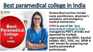 Paramedical services include
nurse practitioners, physician's
assistants, and emergency
medical technicians.
DPMI is one of the Best
paramedical college in India
managed by PMT’s of India and
approved by multiple
organizations like NSDC, Kaushal
ballabh, ASCI, THSC, etc. DPMI is
well- known for preparing top-
quality paramedical
professionals.
 