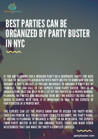 BEST PARTIES CAN BE
ORGANIZED BY PARTY BUSTER
IN NYC
I F Y O U A R E P L A N N I N G F O R A W E D D I N G P A R T Y O R A C O R P O R A T E P A R T Y , Y O U N E E D
T O T A L K T O T H E E X P E R T S A S S O C I A T E D W I T H P A R T Y B U S T E R T O K N O W H O W Y O U C A N
A R R A N G E A P A R T Y . I N F A C T , I F Y O U A R E I N C A P A B L E T O A R R A N G E A P A R T Y A L L B Y
Y O U R S E L F , Y O U C A N C A L L I N T H E E X P E R T S F R O M P A R T Y B U S T E R . T H I S I S A N
O R G A N I Z A T I O N T H A T C A N H E L P P E O P L E S E T U P T H E P A R T I E S I N A P R O P E R M A N N E R .
P L A N N I N G T H E P A R T I E S A N D O R G A N I Z I N G T H E M A R E T W O B I G G E S T F A C T O R S A N D I N
O R D E R T O C O M P E L W I T H T H E M , I T I S I M P O R T A N T T O T A L K T O T H E E X P E R T S O F
P A R T Y B U S T E R I N A P R O P E R W A Y .
T H E E X P E R T S C A N L E T T H E P E O P L E K N O W H O W T O D E S I G N T H E P A R T Y - V E N U E .
T H E Y C A N P R O V I D E A L L T H E N E C E S S A R Y I T E M S T O D E C O R A T E T H E P A R T Y V E N U E .
I F A N Y O N E I S P L A N N I N G T O O R G A N I Z E A P A R T Y I N A N O P E N A R E A , T H E E X P E R T S
F R O M P A R T Y B U S T E R I N N Y C C A N A R R A N G E T E N T S , S H E D S A N D M A N Y O T H E R
A C C E S S O R I E S T H A T C A N M A K E T H E P A R T Y A C O M P L E T E S U C C E S S .
partybuster.com
 