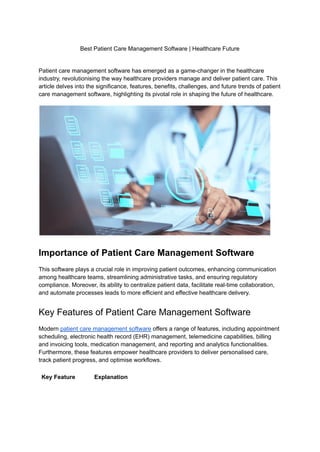 Best Patient Care Management Software | Healthcare Future
Patient care management software has emerged as a game-changer in the healthcare
industry, revolutionising the way healthcare providers manage and deliver patient care. This
article delves into the significance, features, benefits, challenges, and future trends of patient
care management software, highlighting its pivotal role in shaping the future of healthcare.
Importance of Patient Care Management Software
This software plays a crucial role in improving patient outcomes, enhancing communication
among healthcare teams, streamlining administrative tasks, and ensuring regulatory
compliance. Moreover, its ability to centralize patient data, facilitate real-time collaboration,
and automate processes leads to more efficient and effective healthcare delivery.
Key Features of Patient Care Management Software
Modern patient care management software offers a range of features, including appointment
scheduling, electronic health record (EHR) management, telemedicine capabilities, billing
and invoicing tools, medication management, and reporting and analytics functionalities.
Furthermore, these features empower healthcare providers to deliver personalised care,
track patient progress, and optimise workflows.
Key Feature Explanation
 