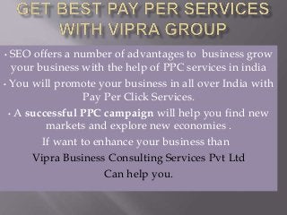 • SEO offers a number of advantages to business grow
your business with the help of PPC services in india
• You will promote your business in all over India with
Pay Per Click Services.
• A successful PPC campaign will help you find new
markets and explore new economies .
If want to enhance your business than
Vipra Business Consulting Services Pvt Ltd
Can help you.
 
