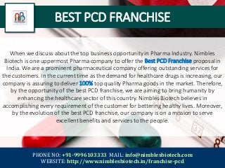 BEST PCD FRANCHISE
When we discuss about the top business opportunity in Pharma Industry. Nimbles
Biotech is one uppermost Pharma company to offer the Best PCD Franchise proposal in
India. We are a prominent pharmaceutical company offering outstanding services for
the customers. In the current time as the demand for healthcare drugs is increasing, our
company is assuring to deliver 100% top quality Pharma goods in the market. Therefore,
by the opportunity of the best PCD franchise, we are aiming to bring humanity by
enhancing the healthcare sector of this country. Nimbles Biotech believes in
accomplishing every requirement of the customer for bettering healthy lives. Moreover,
by the evolution of the best PCD franchise, our company is on a mission to serve
excellent benefits and services to the people.
PHONE NO: +91-9996103333 MAIL: info@nimblesbiotech.com
WEBSITE: http://www.nimblesbiotech.in/franchise-pcd
 