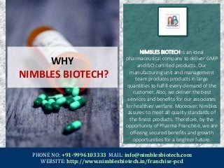 WHY
NIMBLES BIOTECH?
NIMBLES BIOTECH is an ideal
pharmaceutical company to deliver GMP
and ISO certified products. Our
manufacturing unit and management
team produces products in large
quantities to fulfill every demand of the
customer. Also, we deliver the best
services and benefits for our associates
for healthier welfare. Moreover, Nimbles
assures to meet all quality standards of
the finest products. Therefore, by the
opportunity of Pharma Franchise, we are
offering secured benefits and growth
opportunities for a brighter future.
PHONE NO: +91-9996103333 MAIL: info@nimblesbiotech.com
WEBSITE: http://www.nimblesbiotech.in/franchise-pcd
 