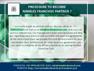 PROCEDURE TO BECOME
NIMBLES FRANCHISE PARTNER ?
It is really simple to connect with us. You can call us on +91-
9996103333 and mail us on info@nimblesbiotech.com. And, you can
visit our website too. Our management team and executives will help
you regarding every query or discuss orders and business agreements.
At the time of purchase, we provide the total bill and invoice for your
satisfaction. And, furthermore, for other business agreements, you
just need to complete all the official procedures for joining Nimbles
Franchise Club.
PHONE NO: +91-9996103333 MAIL: info@nimblesbiotech.com
WEBSITE: http://www.nimblesbiotech.in/franchise-pcd
 
