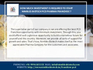 HOW MUCH INVESTMENT IS REQUIRED TO START
NIMBLES BIOTECH PCD PHARMA FRANCHISE ?
The superlative part of our company is we are offering the best PCD
Franchise opportunity with minimum investment. Through this, you
could afford such a glorious opportunity to build a marvelous future for
yourself and this country. Moreover, we provide all sorts of support for
growth and sales. That’s how; Nimbles Biotech makes itself as the most
appreciable Pharma Company for the customers and associates.
PHONE NO: +91-9996103333 MAIL: info@nimblesbiotech.com
WEBSITE: http://www.nimblesbiotech.in/franchise-pcd
 