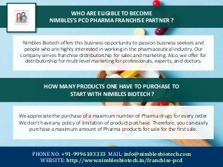 WHO ARE ELIGIBLE TO BECOME
NIMBLES'S PCD PHARMA FRANCHISE PARTNER ?
Nimbles Biotech offers this business opportunity to passion business seekers and
people who are highly interested in working in the pharmaceutical industry. Our
company serves franchise distributorship for sales and marketing. Also, we offer for
distributorship for multi-level marketing for professionals, experts, and doctors.
PHONE NO: +91-9996103333 MAIL: info@nimblesbiotech.com
WEBSITE: http://www.nimblesbiotech.in/franchise-pcd
HOW MANY PRODUCTS ONE HAVE TO PURCHASE TO
START WITH NIMBLES BIOTECH ?
We appreciate the purchase of a maximum number of Pharma drugs for every order.
We don’t have any policy of limitation of product purchase. Therefore, you can easily
purchase a maximum amount of Pharma products for sale for the first sale.
 