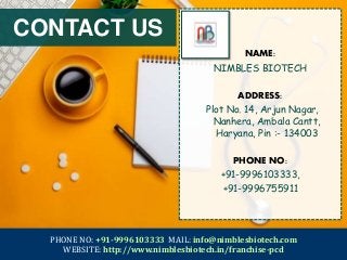 PHONE NO: +91-9996103333 MAIL: info@nimblesbiotech.com
WEBSITE: http://www.nimblesbiotech.in/franchise-pcd
NAME:
NIMBLES BIOTECH
ADDRESS:
Plot No. 14, Arjun Nagar,
Nanhera, Ambala Cantt,
Haryana, Pin :- 134003
PHONE NO:
+91-9996103333,
+91-9996755911
CONTACT US
 
