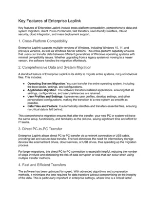 Key Features of Enterprise Laplink
Key features of Enterprise Laplink include cross-platform compatibility, comprehensive data and
system migration, direct PC-to-PC transfer, fast transfers, user-friendly interface, robust
security, cloud integration, and mass deployment support.
1. Cross-Platform Compatibility
Enterprise Laplink supports multiple versions of Windows, including Windows 10, 11, and
previous versions, as well as Windows Server editions. This cross-platform capability ensures
that users can transfer data between different generations of Windows operating systems with
minimal compatibility issues. Whether upgrading from a legacy system or moving to a newer
version, the software handles the migration effortlessly.
2. Comprehensive Data and System Migration
A standout feature of Enterprise Laplink is its ability to migrate entire systems, not just individual
files. This includes:
● Operating System Migration: You can transfer the entire operating system, including
the boot sector, settings, and configurations.
● Application Migration: The software transfers installed applications, ensuring that all
settings, configurations, and user preferences are retained.
● User Profiles and Settings: It preserves user profiles, desktop settings, and other
personalized configurations, making the transition to a new system as smooth as
possible.
● Data Files and Folders: It automatically identifies and transfers essential files, ensuring
no critical data is left behind.
This comprehensive migration ensures that after the transfer, your new PC or system will have
the same setup, functionality, and familiarity as the old one, saving significant time and effort for
IT teams.
3. Direct PC-to-PC Transfer
Enterprise Laplink allows direct PC-to-PC transfer via a network connection or USB cable,
providing fast and secure data transfer. The tool eliminates the need for intermediary storage
devices like external hard drives, cloud services, or USB drives, thus speeding up the migration
process.
For larger migrations, this direct PC-to-PC connection is especially helpful, reducing the number
of steps involved and eliminating the risk of data corruption or loss that can occur when using
multiple transfer methods.
4. Fast and Efficient Transfers
The software has been optimized for speed. With advanced algorithms and compression
methods, it minimizes the time required for data transfers without compromising on the integrity
of the data. This is particularly important in enterprise settings, where time is a critical factor.
 