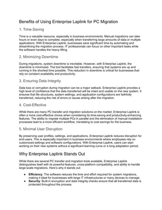 Benefits of Using Enterprise Laplink for PC Migration
1. Time-Saving
Time is a valuable resource, especially in business environments. Manual migrations can take
hours or even days to complete, especially when transferring large amounts of data or multiple
applications. With Enterprise Laplink, businesses save significant time by automating and
streamlining the migration process. IT professionals can focus on other important tasks while
the software handles the heavy lifting.
2. Minimizing Downtime
During migrations, system downtime is inevitable. However, with Enterprise Laplink, the
downtime is minimized. The tool facilitates fast transfers, ensuring that systems are up and
running in the shortest time possible. This reduction in downtime is critical for businesses that
rely on constant availability and productivity.
3. Ensuring Data Integrity
Data loss or corruption during migration can be a major setback. Enterprise Laplink provides a
high level of confidence that the data transferred will be intact and usable on the new system. It
ensures that file structures, system settings, and application configurations are faithfully
transferred, reducing the risk of errors or issues arising after the migration.
4. Cost-Effective
While there are many PC transfer and migration solutions on the market, Enterprise Laplink is
often a more cost-effective choice when considering its time-saving and productivity-enhancing
features. The ability to migrate multiple PCs in parallel and the elimination of manual installation
processes lead to a more efficient workflow, translating to cost savings for the business.
5. Minimal User Disruption
By preserving user profiles, settings, and applications, Enterprise Laplink reduces disruption for
end-users. This is especially important in business environments where employees rely on
customized settings and software configurations. With Enterprise Laplink, users can start
working on their new systems without a significant learning curve or a long adaptation period.
Why Enterprise Laplink Stands Out
While there are several PC transfer and migration tools available, Enterprise Laplink
distinguishes itself with its powerful features, cross-platform compatibility, and ability to handle
large-scale migrations. Here’s why it stands out:
● Efficiency: The software reduces the time and effort required for system migrations,
making it ideal for businesses with large IT infrastructures or many devices to manage.
● Security: Built-in encryption and data integrity checks ensure that all transferred data is
protected throughout the process.
 
