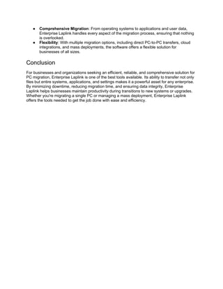 ● Comprehensive Migration: From operating systems to applications and user data,
Enterprise Laplink handles every aspect of the migration process, ensuring that nothing
is overlooked.
● Flexibility: With multiple migration options, including direct PC-to-PC transfers, cloud
integrations, and mass deployments, the software offers a flexible solution for
businesses of all sizes.
Conclusion
For businesses and organizations seeking an efficient, reliable, and comprehensive solution for
PC migration, Enterprise Laplink is one of the best tools available. Its ability to transfer not only
files but entire systems, applications, and settings makes it a powerful asset for any enterprise.
By minimizing downtime, reducing migration time, and ensuring data integrity, Enterprise
Laplink helps businesses maintain productivity during transitions to new systems or upgrades.
Whether you're migrating a single PC or managing a mass deployment, Enterprise Laplink
offers the tools needed to get the job done with ease and efficiency.
 