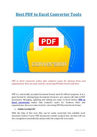 www.managedoutsource.com (800) 670 2809
Best PDF to Excel Converter Tools
PDF to Excel conversion makes data analytics easier for business firms and
organizations. Here are some tools for converting PDF files into Excel format.
PDF is a universally accepted document format used for official purposes. It is a
great format for sharing huge documents. However, you cannot edit data in PDF
documents. Managing, updating and editing are easier in Excel format. PDF to
Excel conversion makes data analytics easier for business firms and
organizations. Here are some tools for converting PDF files into Excel format.
 Adobe Acrobat DC
With the help of this tool, files can be easily converted into editable excel
document format. If your PDF documents contain scanned text, Acrobat will run
text recognition automatically and provide the output file in seconds.
 