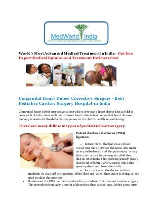 World's Most Advanced Medical Treatment in India - Get free
Expert Medical Opinion and Treatment EstimateCost
Congenital Heart Defect Corrective Surgery - Best
Pediatric Cardiac Surgery Hospital in India
Congenital heart defect corrective surgery fixes or treats a heart defect that a child is
born with. A baby born with one or more heart defects has congenital heart disease.
Surgery is needed if the defect is dangerous to the child’s health or well-being.
There are many different types of pediatricheart surgery.
Patent ductus arteriosus (PDA)
ligation:
 Before birth, the baby has a blood
vessel that runs between the aorta (the main
artery tothe body) and the pulmonary artery
(the main artery tothe lungs), called the
ductus arteriosus. This opening usually closes
shortly after birth. A PDA occurs when this
opening does not close after birth.
 In most cases, the doctor will use
medicine to close off the opening. If this does not work, then other techniques are
used to close the opening.
 Sometimes the PDA can be closed with a procedure that does not involve surgery.
The procedure is usually done in a laboratory that uses x-rays. In this procedure,
 