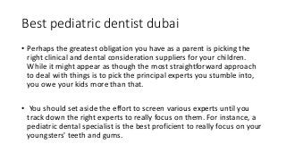 Best pediatric dentist dubai
• Perhaps the greatest obligation you have as a parent is picking the
right clinical and dental consideration suppliers for your children.
While it might appear as though the most straightforward approach
to deal with things is to pick the principal experts you stumble into,
you owe your kids more than that.
• You should set aside the effort to screen various experts until you
track down the right experts to really focus on them. For instance, a
pediatric dental specialist is the best proficient to really focus on your
youngsters' teeth and gums.
 