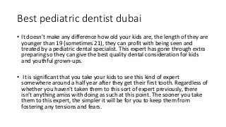 Best pediatric dentist dubai
• It doesn't make any difference how old your kids are, the length of they are
younger than 19 (sometimes 21), they can profit with being seen and
treated by a pediatric dental specialist. This expert has gone through extra
preparing so they can give the best quality dental consideration for kids
and youthful grown-ups.
• It is significant that you take your kids to see this kind of expert
somewhere around a half year after they get their first tooth. Regardless of
whether you haven't taken them to this sort of expert previously, there
isn't anything amiss with doing as such at this point. The sooner you take
them to this expert, the simpler it will be for you to keep them from
fostering any tensions and fears.
 