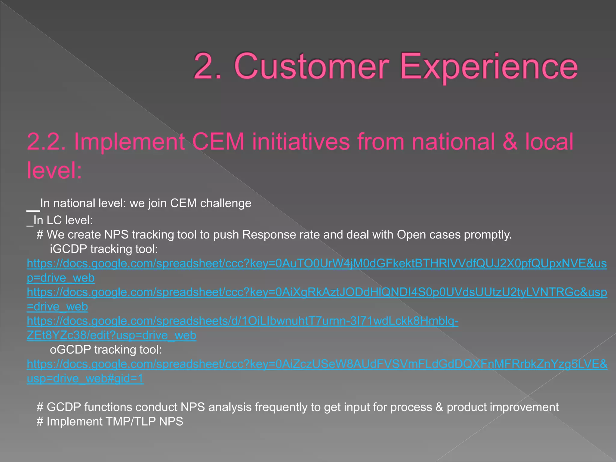 2.2. Implement CEM initiatives from national &
local level:
_In national level: we join CEM challenge
_In LC level:
# We create NPS tracking tool to push Response rate and deal with Open cases promptly.
iGCDP tracking tool:
https://docs.google.com/spreadsheet/ccc?key=0AuTO0UrW4jM0dGFkektBTHRlVVdfQUJ2X0pfQUpx
NVE&usp=drive_web
https://docs.google.com/spreadsheet/ccc?key=0AiXgRkAztJODdHlQNDI4S0p0UVdsUUtzU2tyLVNTR
Gc&usp=drive_web
https://docs.google.com/spreadsheets/d/1OiLIbwnuhtT7urnn-3I71wdLckk8Hmblq-
ZEt8YZc38/edit?usp=drive_web
oGCDP tracking tool:
https://docs.google.com/spreadsheet/ccc?key=0AiZczUSeW8AUdFVSVmFLdGdDQXFnMFRrbkZnYzg
5LVE&usp=drive_web#gid=1
# GCDP functions conduct NPS analysis frequently to get input for process & product improvement
# Implement TMP/TLP NPS
 