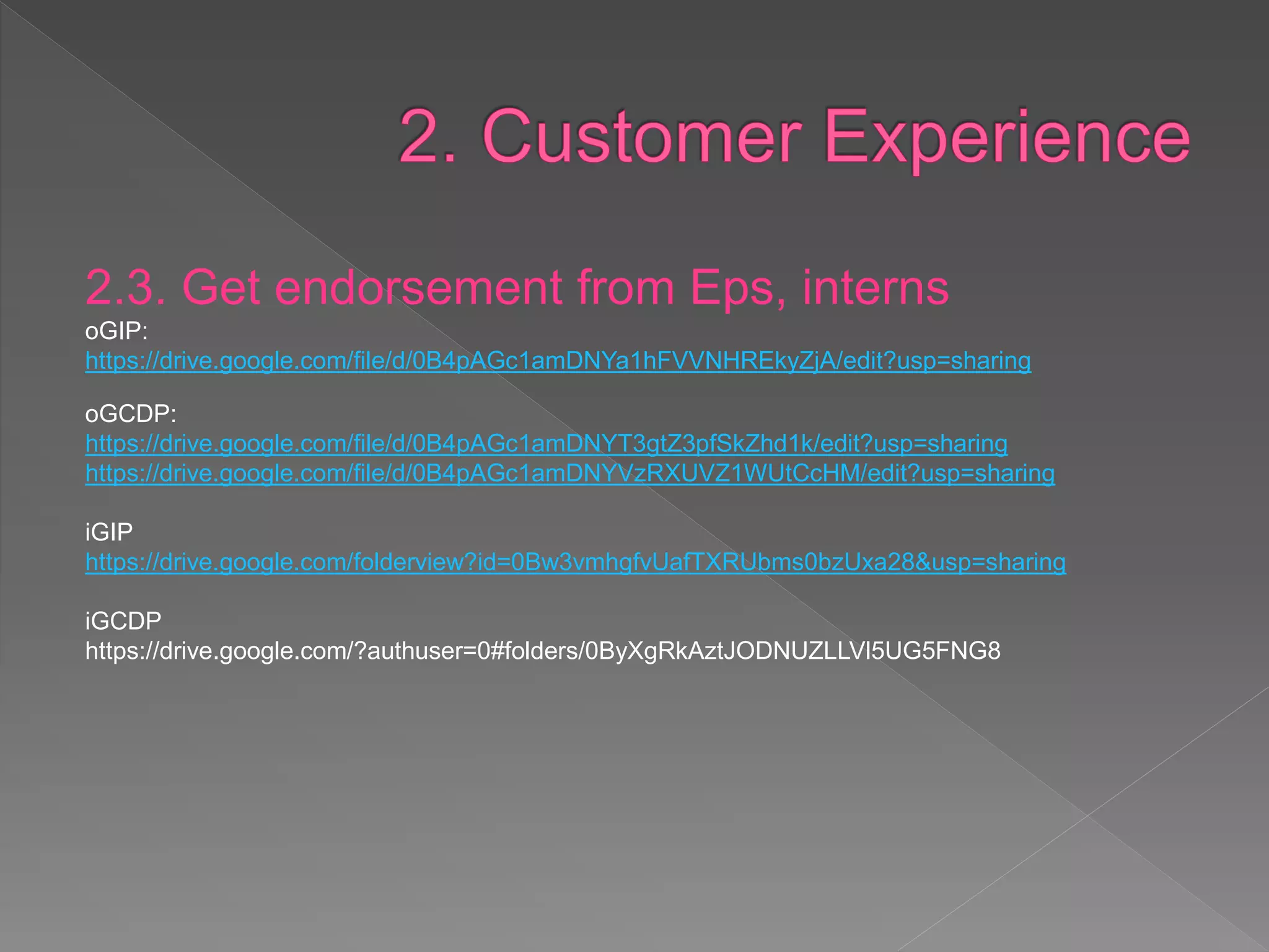 2.3. Get endorsement from Eps, interns
oGIP:
https://drive.google.com/file/d/0B4pAGc1amDNYa1hFVVNHREkyZjA/edit?usp=sharing
oGCDP:
https://drive.google.com/file/d/0B4pAGc1amDNYT3gtZ3pfSkZhd1k/edit?usp=sharing
https://drive.google.com/file/d/0B4pAGc1amDNYVzRXUVZ1WUtCcHM/edit?usp=sharing
iGIP
https://drive.google.com/folderview?id=0Bw3vmhgfvUafTXRUbms0bzUxa28&usp=sharing
iGCDP
https://drive.google.com/?authuser=0#folders/0ByXgRkAztJODNUZLLVl5UG5FNG8
 