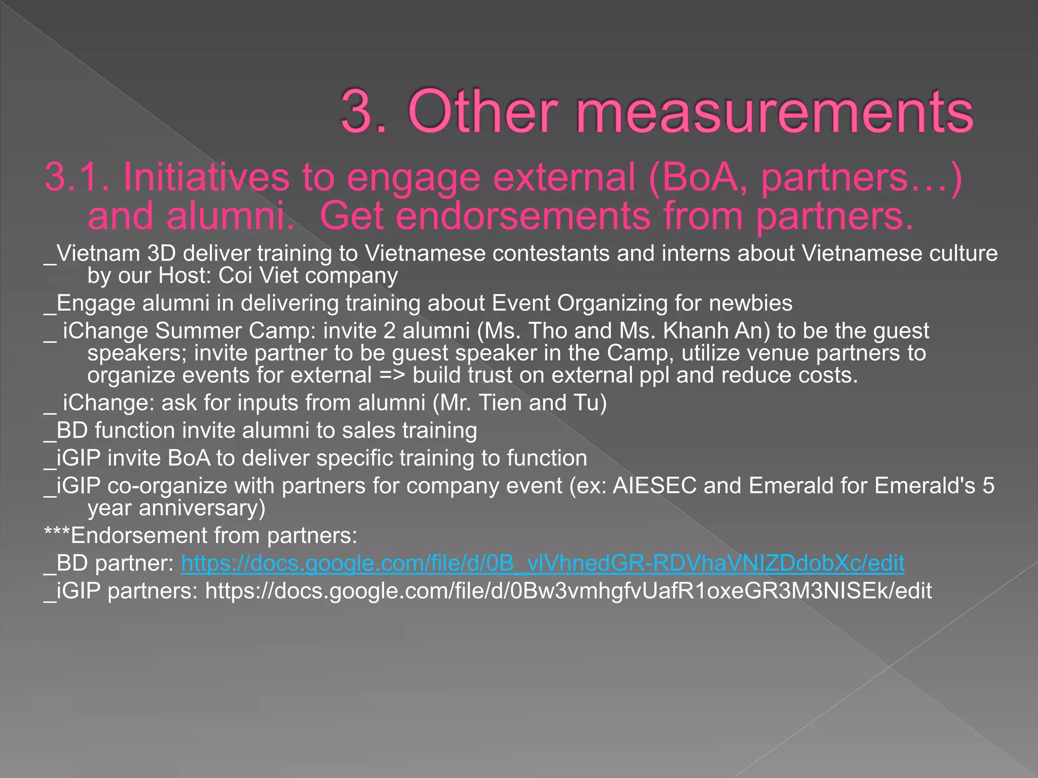 3.1. Initiatives to engage external (BoA,
partners…) and alumni. Get endorsements
from partners.
_Vietnam 3D deliver training to Vietnamese contestants and interns about Vietnamese
culture by our Host: Coi Viet company
_Engage alumni in delivering training about Event Organizing for newbies
_ iChange Summer Camp: invite 2 alumni (Ms. Tho and Ms. Khanh An) to be the guest
speakers; invite partner to be guest speaker in the Camp, utilize venue partners to
organize events for external => build trust on external ppl and reduce costs.
_ iChange: ask for inputs from alumni (Mr. Tien and Tu)
_BD function invite alumni to sales training
_iGIP invite BoA to deliver specific training to function
_iGIP co-organize with partners for company event (ex: AIESEC and Emerald for
Emerald's 5 year anniversary)
***Endorsement from partners:
_BD partner: https://docs.google.com/file/d/0B_vlVhnedGR-RDVhaVNIZDdobXc/edit
_iGIP partners: https://docs.google.com/file/d/0Bw3vmhgfvUafR1oxeGR3M3NISEk/edit
 