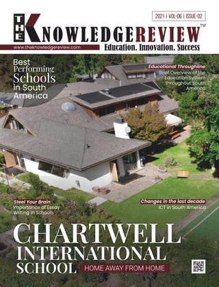 2021 | VOL-06 | ISSUE-02
www.theknowledgereview.com
Best
Performing
Schools
in South
America
Changes in the last decade
ICT in South America
Steel Your Brain
Importance of Essay
Writing in Schools
Educational Throughline
Brief Overview of the
Education System
throughout South
America
CHARTWELL
INTERNATIONAL
SCHOOL HOME AWAY FROM HOME
 