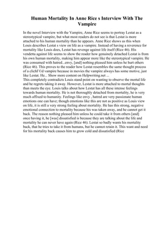 Human Mortality In Anne Rice s Interview With The
Vampire
In the novel Interview with the Vampire, Anne Rice seems to portray Lestat as a
stereotypical vampire, but what most readers do not see is that Lestat is more
attached to his human mortality than he appears. Anne Rice shows us this when
Louis describes Lestat s view on life as a vampire. Instead of having a reverence for
mortality like Louis does, Lestat has revenge against life itself (Rice 46). His
vendetta against life seems to show the reader how genuinely detached Lestat is from
his own human mortality, making him appear more like the stereotypical vampire. He
was consumed with hatred...envy, [and] nothing pleased him unless he hurt others
(Rice 46). This proves to the reader how Lestat resembles the same thought process
of a clichГ©d vampire because in movies the vampire always has some motive, just
like Lestat. He... Show more content on Helpwriting.net ...
This completely contradicts Louis stand point on wanting to observe the mortal life
and he regrets taking it away. However, Lestat is more attached to mortal thoughts
than meets the eye. Louis talks about how Lestat has all these intense feelings
towards human mortality. He is not thoroughly detached from mortality, he is very
much affixed to humanity. Feelings like envy , hatred are very passionate human
emotions one can have; though emotions like this are not as positive as Louis view
on life, it is still a very strong feeling about mortality. He has this strong, negative
emotional connection to mortality because his was taken away, and he cannot get it
back. The reason nothing pleased him unless he could take it from others [and]
once having it, he [was] dissatisfied is because they are talking about the life and
mortality he can never have again (Rice 46). Lestat so badly wants his mortality
back, that he tries to take it from humans, but he cannot retain it. This want and need
for his mortality back causes him to grow cold and dissatisfied (Rice
 