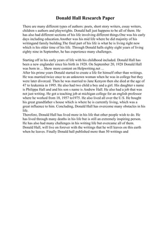 Donald Hall Research Paper
There are many different types of authors: poets, short story writers, essay writers,
children s authors and playwrights. Donald hall just happens to be all of them. He
has also had different sections of his life involving different things.One was his early
days including education.Another was his mid life where he did majority of his
writingand family building.The final part of his life is what he is living right now
which is his older time of his life. Through Donald halls eighty eight years of living
eighty nine in September, he has experience many challenges.
Starting off in his early years of life with his childhood included. Donald Hall has
been a new englander since his birth in 1928. On September 20, 1928 Donald Hall
was born in ... Show more content on Helpwriting.net ...
After his prime years Donald started to create a life for himself other than writings.
He was married twice once to an unknown woman when he was in college but they
were later divorced. Then he was married to Jane Kenyon then she died at the age of
47 to leukemia in 1995. He also had two child a boy and a girl. His daughter s name
is Philippa Hall and and his son s name is Andrew Hall. He also had a job that was
not just writing. He got a teaching job at michigan college for an english professor
where he worked from 18, 1957 to1975. He also lived all over the U.S. He bought
his great grandfather s house which is where he is currently living, which was a
great influence to him. Concluding, Donald Hall has overcome many obstacles in his
life.
Therefore, Donald Hall has lived more in his life that other people wish to do. He
has lived through many deaths in his life but is still an extremely inspiring person.
He has also had many challenges in his writing life but overcame all of them.
Donald Hall, will live on forever with the writings that he will leaves on this earth
when he leaves. Finally Donald hall published more than 50 writings and
 