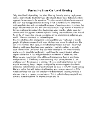 Persuasive Essay On Avoid Flooring
Why You Should dependably Use Vinyl Flooring Actually, shabby vinyl ground
surface can without a doubt spare you a lot of cash. In any case, that is not all they
appear to be awesome in the meantime. Yes, there are the individuals who contend
that vinyl may not appearance as shocking or rich as hardwood, but rather then,
with regards to style and a considerable measure of assortment, there is nothing that
might be contrasted with this. You can discover such a large number of alternatives
for you to choose from vinyl tiles, sheet moves, vinyl boards... what s more, they
are reachable in a gigantic scope of style and shading conceivable outcomes as well.
So on the off chance that you are considering giving your rooms a makeover, you
could... Show more content on Helpwriting.net ...
It is recently the perfect arrangement in the event that you ve children or elderly
people. Vinyl comes covered with a non slip layer that seems like elastic and this
can avoid mishaps. Then again, on the off chance that you ever don t have vinyl
flooring inside your shop floor, your specialists could slip and this is normally
such a humiliation. Obviously, they could hurt themselves too. 3.Installation is
really easy. In straightforward reality, you ll have the capacity to do it without
anyone s help also. 4.You will get them in an assortment of shapes and hues.
However, you could conceivably additionally mastermind them in unordinary
designs as well. 5.Wood story covers are costly vinyl spares you cash. 6.Low
evaluated vinyl deck is easier to keep up. 7.It looks so alluring that you may not
require a cover any longer. So you could possibly preserve supports here in the
meantime, furthermore on cover establishment. Set aside to 70% On Your Flooring
Did you realize that with shabby vinyl flooring, you can spare as much as 70%
when contrasted with clay tiles or hardwood? Furthermore, you may purchase at
discount costs to preserve even much more. This is truly the cheap, adaptable and
down to earth choice both for property holders and for
 