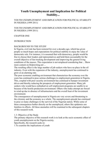 Youth Unemployment and Implication for Political
Stability...
YOUTH UNEMPLOYMENT AND IMPLICATION FOR POLITICAL STABILITY
IN NIGERIA (1999 2011)
YOUTH UNEMPLOYMENT AND IMPLICATION FOR POLITICAL STABILITY
IN NIGERIA (1999 2011)
CHAPTER ONE
INTRODUCTION
BACKGROUND TO THE STUDY
In Nigeria, civil rule has been restored for over a decades ago, which has given
people so much hopes and expectations for political stability to enjoy the value of
democratic rule. For instance, it is assumed that with democracy, people would be
free to choose their leaders and representatives and hold them accountable for the
overall objective of fast tracking development and improving the general living
conditions of the masses. This expectation is not misplaced considering that ... Show
more content on Helpwriting.net ...
The resulting effect is the large number of job seekers who have no place in the oil
industry. Even with the expansion of the industry, unemployment has continued to
grow at an alarming rate.
The poor economic enabling environment that characterizes the economy over the
years has continued to pose serious challenges to employment generation in Nigeria.
This, coupled with poor security environment has continued to hamper investment
drives and thereby reducing the prospects of employment generation. Many job
seekers who would have embarked on self employment programs are unable to so
because of the hostile production environment. Others who make attempt are forced
to wind up due to absence of infrastructures and the overall heat of the investment
environment.
The consequences of unemployment in Nigeria are very severe and threatening to
the citizenry and the economy as a whole. The unemployment episode has continued
to pose so many challenges to the survival of the Nigerian nation. While some of
these consequences bother directly on the unemployed, others like epidemics are
limitless in effects. All these anomalies will be examined in the subsequent chapters
of this research work.
1.3. Objective of the Study
The primary objective of this research work is to look at the socio economic effect of
youth unemployment on the Nigeria society.
Specifically, the research seeks to:
1.To examine the implications of youth
 