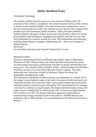 harley davidson Essay
Information Technology
The website of Harley Davidson gave us a new concept of Motorcycles! The
extension of this website is exceptional. The virtual Customer Service in this website
is notorious and extremely helpful. From other motorcycles websites this is one of
the most professionals ones where the customer can get a flavor of the company from
products up to their businesses profits and others...Harley Davidson publishes
material related to all aspects of their motorcycles and provides to their own and the
general public good information, expanding their products and other services with
local information for countries around the world. Their information and technology,
including digital libraries, metadata, authorization and ... Show more content on
Helpwriting.net ...
Brostowitz
Vice President, Secretary amp; General Counsel Gail A. Lione
.
PRESENTATION
Started as a partnership between a draftsman and a pattern maker in Milwaukee,
Wisconsin in 1903. William Harley and Arthur Davidson intrigued by the newly
invented motorcycles began experimenting with ideas to design and build their own
motorcycle. They enlisted Arthur s brothers, Walter a skilled mechanic and William a
machinist who gave live to the Harley Davidson Motor Company. That early
partnership has evolved into a family of millions of Harley Davidson, Inc.
stakeholders throughout the world.
The Motorcycles and Related Products segment was responsible for virtually all of
the change in consolidated revenue as the result of increases in both motorcycle unit
shipments and Parts and Accessories sales. Year end data indicate that the domestic
motorcycle market continued to grow throughout 1993 and demand for the company
s motorcycles continues to exceed supply. International demand remains strong with
export revenues totaling $262.8 million during 1993, an increase of approximately
$23.4 million over 1992. The Board of Directors approved a comprehensive
manufacturing strategy designed to achieve the goal of a 100,000 units per year
production rate in 1996. Basically, it is an enhancement of the Motorcycle division s
ability to
 