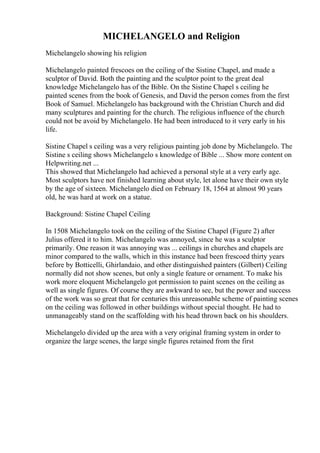 MICHELANGELO and Religion
Michelangelo showing his religion
Michelangelo painted frescoes on the ceiling of the Sistine Chapel, and made a
sculptor of David. Both the painting and the sculptor point to the great deal
knowledge Michelangelo has of the Bible. On the Sistine Chapel s ceiling he
painted scenes from the book of Genesis, and David the person comes from the first
Book of Samuel. Michelangelo has background with the Christian Church and did
many sculptures and painting for the church. The religious influence of the church
could not be avoid by Michelangelo. He had been introduced to it very early in his
life.
Sistine Chapel s ceiling was a very religious painting job done by Michelangelo. The
Sistine s ceiling shows Michelangelo s knowledge of Bible ... Show more content on
Helpwriting.net ...
This showed that Michelangelo had achieved a personal style at a very early age.
Most sculptors have not finished learning about style, let alone have their own style
by the age of sixteen. Michelangelo died on February 18, 1564 at almost 90 years
old, he was hard at work on a statue.
Background: Sistine Chapel Ceiling
In 1508 Michelangelo took on the ceiling of the Sistine Chapel (Figure 2) after
Julius offered it to him. Michelangelo was annoyed, since he was a sculptor
primarily. One reason it was annoying was ... ceilings in churches and chapels are
minor compared to the walls, which in this instance had been frescoed thirty years
before by Botticelli, Ghirlandaio, and other distinguished painters (Gilbert) Ceiling
normally did not show scenes, but only a single feature or ornament. To make his
work more eloquent Michelangelo got permission to paint scenes on the ceiling as
well as single figures. Of course they are awkward to see, but the power and success
of the work was so great that for centuries this unreasonable scheme of painting scenes
on the ceiling was followed in other buildings without special thought. He had to
unmanageably stand on the scaffolding with his head thrown back on his shoulders.
Michelangelo divided up the area with a very original framing system in order to
organize the large scenes, the large single figures retained from the first
 