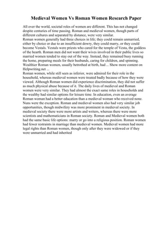 Medieval Women Vs Roman Women Research Paper
All over the world, societal roles of women are different. This has not changed
despite centuries of time passing. Roman and medieval women, though parts of
different cultures and separated by distance, were very similar.
Roman women generally had three choices in life; they could remain unmarried,
either by choice or due to an insufficient dowry, they could marry, or they could
become Vestals. Vestals were priests who cared for the temple of Vesta, the goddess
of the hearth. Roman men did not want their wives involved in their public lives so
married women tended to stay out of the way. Instead, they remained busy running
the home, preparing meals for their husbands, caring for children, and spinning.
Wealthier Roman women, usually betrothed at birth, had ... Show more content on
Helpwriting.net ...
Roman women, while still seen as inferior, were admired for their role in the
household, whereas medieval women were treated badly because of how they were
viewed. Although Roman women did experience discrimination, they did not suffer
as much physical abuse because of it. The daily lives of medieval and Roman
women were very similar. They had almost the exact same roles in households and
the wealthy had similar options for leisure time. In education, even an average
Roman woman had a better education than a medieval woman who received none.
Nuns were the exception. Roman and medieval women also had very similar job
opportunities, though midwifery was more prominent in medieval society. In
medieval society there were more artists and writers, whereas there were more
scientists and mathematicians in Roman society. Roman and Medieval women both
had the same basic life options: marry or go into a religious position. Roman women
had fewer restraints in marriage than medieval women. Medieval women had more
legal rights than Roman women, though only after they were widowed or if they
were unmarried and had inherited
 