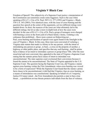 Virginia V Black Case
Freedom of Speech? The subjectivity of a Supreme Court justice s interpretation of
the Constitution can sometimes create some fogginess. Such is the case when
speaking of R.A.V v City of St. Paul, 505 U.S. 377 (1992) and Virginia v. Black,
538 U.S. 343 (2003); Two identical cases, with the issue of cross burning and the
question free speech at the center of the arguments, yet two different rulings were
handed down. In short, the nuances of the cases are what ultimately led to the
different rulings, but let us take a more in depth look at how the cases were
decided. In the case of R.A.V v City of St. Paul a group of teenagers were charged
with burning a cross in the front yard of a black family s home, violating a city
ordinance that prohibited... Show more content on Helpwriting.net ...
Paul, cross burning and freedom of speech were again found in the limelight in the
case of Virginia v. Black. In this case, three men were convicted of violating a
Virginia state statute that made it a felony to for any person...with the intent of
intimidating any person or group...to burn...a cross on the property of another, a
highway or other public place, and specifies that any such burning...shall be prima
facie evidence of an intent to intimidate a person or group (Oyez VB). After the men
stood trial and were convicted, they appealed to the state of Virginia s Supreme Court
stating that the statutes prima facie clause of intent to intimidate was
unconstitutional. The state supreme court overturned their convictions because it
found the statute to be unconstitutional. The State of Virginia appealed to the U.S.
Supreme Court. The question facing the Supreme Court was, did Virginia s statute
against cross burning violate the First Amendment, when cross burning was viewed
to be a form of expression? While the Supreme Court found that the statute s prima
facie clause to be unconstitutional, it did find that Virginia s ban on cross burning, as
a means of intimidation was constitutional. Speaking on behalf of a 6 3 majority,
Justice O Connor stated ...the First Amendment also permits a state to ban a true
threat ... a prohibition on true threats protects individuals from the fear of violence.
 