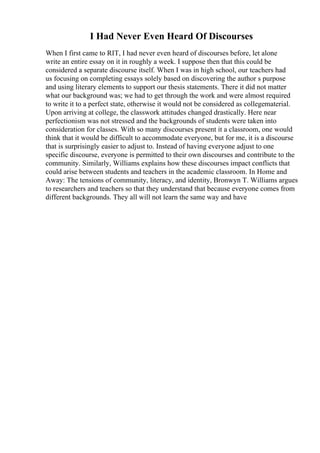 I Had Never Even Heard Of Discourses
When I first came to RIT, I had never even heard of discourses before, let alone
write an entire essay on it in roughly a week. I suppose then that this could be
considered a separate discourse itself. When I was in high school, our teachers had
us focusing on completing essays solely based on discovering the author s purpose
and using literary elements to support our thesis statements. There it did not matter
what our background was; we had to get through the work and were almost required
to write it to a perfect state, otherwise it would not be considered as collegematerial.
Upon arriving at college, the classwork attitudes changed drastically. Here near
perfectionism was not stressed and the backgrounds of students were taken into
consideration for classes. With so many discourses present it a classroom, one would
think that it would be difficult to accommodate everyone, but for me, it is a discourse
that is surprisingly easier to adjust to. Instead of having everyone adjust to one
specific discourse, everyone is permitted to their own discourses and contribute to the
community. Similarly, Williams explains how these discourses impact conflicts that
could arise between students and teachers in the academic classroom. In Home and
Away: The tensions of community, literacy, and identity, Bronwyn T. Williams argues
to researchers and teachers so that they understand that because everyone comes from
different backgrounds. They all will not learn the same way and have
 
