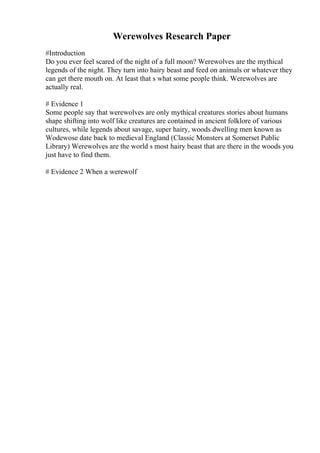 Werewolves Research Paper
#Introduction
Do you ever feel scared of the night of a full moon? Werewolves are the mythical
legends of the night. They turn into hairy beast and feed on animals or whatever they
can get there mouth on. At least that s what some people think. Werewolves are
actually real.
# Evidence 1
Some people say that werewolves are only mythical creatures stories about humans
shape shifting into wolf like creatures are contained in ancient folklore of various
cultures, while legends about savage, super hairy, woods dwelling men known as
Wodewose date back to medieval England (Classic Monsters at Somerset Public
Library) Werewolves are the world s most hairy beast that are there in the woods you
just have to find them.
# Evidence 2 When a werewolf
 