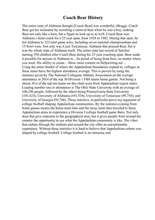 Coach Bear History
The entire state of Alabama thought [Coach Bear] was wonderful, (Bragg). Coach
Bear got his nickname by wrestling a carnival bear when he was a boy, making
Bear not only like a hero, but a figure to look up to as well. Coach Bear was
Alabama s head coach for a 25 year span, from 1958 to 1982. During that span, he
led Alabama to 323 total game wins, including seven national championships and
15 bowl wins. Not only was it just Tuscaloosa, Alabama that praised Bear, but it
was the whole state of Alabama itself. The entire state has record of families
naming 350 children after Coach Bear during his 25 year coaching span. Bear made
it possible for anyone in Alabama to ...be proud of being from here, no matter where
you went. His ability to create... Show more content on Helpwriting.net ...
Using the entire border of where the Appalachian boundaries expand to, colleges in
these states have the highest attendance average. This is proven by using the
statistics given by The National Collegiate Athletic Association on the average
attendance in 2014 of the top 30 Division 1 FBS teams home games. Not being a
shock, five of the top ten teams on this chart were from Appalachian region states.
Leading number one in attendance is The Ohio State University with an average of
106,296 people, followed by the others being Pennsylvania State University
(101,623), University of Alabama (101,534), University of Tennessee (99,754), and
University of Georgia (92,746). These statistics, in particular prove my argument of
college football shaping Appalachian communities. By the statistics coming from
home games means the home team fans and the away team fans traveled to these
Appalachian areas to experience a Division I college football game there. Not only
does that give exposure to the geographical area, but it gives people from around the
country the opportunity to see what the Appalachian community is like. The vibes
that radiate through the stadium and around the city offer an unexplainable
experience. Without these statistics it is hard to believe that Appalachian culture was
shaped by college football. College football is an immense and
 
