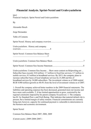 Financial Analysis. Sprint-Nextel and Uralsvyazinform
[pic]
Financial Analysis. Sprint Nextel and Uralsvyazinform
By
Alexander Bosch
Jorge Hernandez
Table of Contents
Sprint Nextel. History and company overview...............................................................3
Uralsvyazinform . History and company
overview.........................................................4
Sprint Nextel. Common Size Balance Sheet
...................................................................5
Uralsvyazinform. Common Size Balance Sheet.............................................................7
Sprint Nextel. Common Size Income Statement............................................................8
Uralsvyazinform. Common Size Income ... Show more content on Helpwriting.net ...
Subscriber base exceeds 10.0 million: 3.7 million in fixed line services, 5.7 million in
mobile services, 0.5 million in broadband services. By 2013, the company plans to
increase subscriber bases of local telephone services by 21,800 and this of
broadband services by 34,800 subscribers. The investment volume as of 2008 totaled
RUR 9,980 million (growth on 40.4% from the level of investment volume as of 2007.
1. Overall the company achieved better numbers in the 2009 financial statements. The
liabilities and operating expenses has been decreased, generated more net income and
have more cash available. 2. It has limited opportunities to grow, restricted by the
regional constraints imposed by his parent company Svyazinvest. 3. The company
has B+ by Standard Poor s and Fitch Rating. That indicates that material default risk is
present, but a limited margin of safety remains. Financial commitments are currently
being met; however, capacity for continued payment is vulnerable to deterioration in
the business and economic environment.
Sprint Nextel
Common Size Balance Sheet 2007, 2008, 2009
|Current assets | |2009 |2008 |2007 |
 