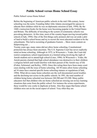 Public School versus Home School Essay
Public School versus Home School
Before the beginning of American public schools in the mid 19th century, home
schooling was the norm. Founding father John Adams encouraged his spouse to
educate their children while he was on diplomatic missions (Clark, 1994). By the
1840 s instruction books for the home were becoming popular in the United States
and Britain. The difficulty of traveling to the system of community schools was
provoking detractors. At this time, most of the country began moving toward public
schools (Clark, 1994). One of the first things early pioneers did was set aside a plot
of land to build a school house and try to recruit the most educated resident to be the
schoolmarm. This led to recruiting of graduates Eastern ... Show more content on
Helpwriting.net ...
Twenty years ago, many states did not allow home schooling. Constitutional
protection has always been uncertain. The U.S. Supreme Court has never explicitly
ruled on home schooling. Although in 1972, in Wisconsin v. Yoder, the Court did
restrict compulsory school requirements in a limited ruling involving the right of
Amish students not to attend high school (Lines, 1996). In Wisconsin v. Yoder, the
Amish parents claimed that high school attendance was destructive to their children
s religious beliefs and would interfere with their pursuit of the Amish way of life
(Fisher, Schimmel, and Kelley, 1995). Since this ruling there have been many court
cases dealing with the issue of home schooling. All 50 states allow home schooling
ad 34 states have enacted specific home schooling statutes or regulations (Clark,
1994). What drives many home schoolers are the well documented social troubles
and the declining test scores in the public schools. In 1991, the total number of
children being home schooled was between 248,500 and 353,500. Many public
educators feel that children who are home schooled are missing out on key learning
situations that come from the public school. For instance the sciene experiments,
these would be very costly to duplicate at home. Also they argue that home school
children miss out on the social aspect of school. Very often they are
 