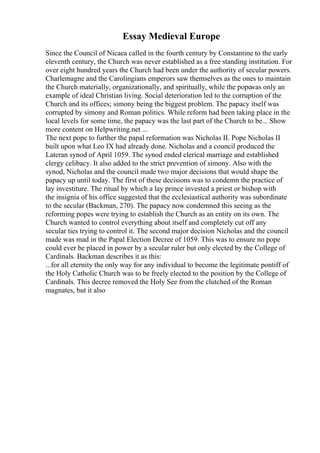 Essay Medieval Europe
Since the Council of Nicaea called in the fourth century by Constantine to the early
eleventh century, the Church was never established as a free standing institution. For
over eight hundred years the Church had been under the authority of secular powers.
Charlemagne and the Carolingians emperors saw themselves as the ones to maintain
the Church materially, organizationally, and spiritually, while the popewas only an
example of ideal Christian living. Social deterioration led to the corruption of the
Church and its offices; simony being the biggest problem. The papacy itself was
corrupted by simony and Roman politics. While reform had been taking place in the
local levels for some time, the papacy was the last part of the Church to be... Show
more content on Helpwriting.net ...
The next pope to further the papal reformation was Nicholas II. Pope Nicholas II
built upon what Leo IX had already done. Nicholas and a council produced the
Lateran synod of April 1059. The synod ended clerical marriage and established
clergy celibacy. It also added to the strict prevention of simony. Also with the
synod, Nicholas and the council made two major decisions that would shape the
papacy up until today. The first of these decisions was to condemn the practice of
lay investiture. The ritual by which a lay prince invested a priest or bishop with
the insignia of his office suggested that the ecclesiastical authority was subordinate
to the secular (Backman, 270). The papacy now condemned this seeing as the
reforming popes were trying to establish the Church as an entity on its own. The
Church wanted to control everything about itself and completely cut off any
secular ties trying to control it. The second major decision Nicholas and the council
made was mad in the Papal Election Decree of 1059. This was to ensure no pope
could ever be placed in power by a secular ruler but only elected by the College of
Cardinals. Backman describes it as this:
...for all eternity the only way for any individual to become the legitimate pontiff of
the Holy Catholic Church was to be freely elected to the position by the College of
Cardinals. This decree removed the Holy See from the clutched of the Roman
magnates, but it also
 
