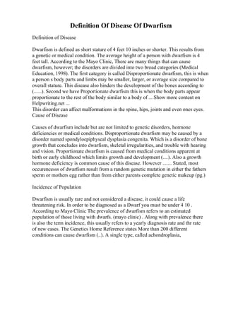 Definition Of Disease Of Dwarfism
Definition of Disease
Dwarfism is defined as short stature of 4 feet 10 inches or shorter. This results from
a genetic or medical condition. The average height of a person with dwarfism is 4
feet tall. According to the Mayo Clinic, There are many things that can cause
dwarfism, however; the disorders are divided into two broad categories (Medical
Education, 1998). The first category is called Disproportionate dwarfism, this is when
a person s body parts and limbs may be smaller, larger, or average size compared to
overall stature. This disease also hinders the development of the bones according to
(......). Second we have Proportionate dwarfism this is when the body parts appear
proportionate to the rest of the body similar to a body of ... Show more content on
Helpwriting.net ...
This disorder can affect malformations in the spine, hips, joints and even ones eyes.
Cause of Disease
Causes of dwarfism include but are not limited to genetic disorders, hormone
deficiencies or medical conditions. Disproportionate dwarfism may be caused by a
disorder named spondyloepiphyseal dysplasia congenita. Which is a disorder of bone
growth that concludes into dwarfism, skeletal irregularities, and trouble with hearing
and vision. Proportionate dwarfism is caused from medical conditions apparent at
birth or early childhood which limits growth and development (....). Also a growth
hormone deficiency is common cause of this disease. However ....... Stated, most
occurencesss of dwarfism result from a random genetic mutation in either the fathers
sperm or mothers egg rather than from either parents complete genetic makeup (pg.)
Incidence of Population
Dwarfism is usually rare and not considered a disease, it could cause a life
threatening risk. In order to be diagnosed as a Dwarf you must be under 4 10 .
According to Mayo Clinic The prevalence of dwarfism refers to an estimated
population of those living with dwarfs. (mayo clinic) . Along with prevalence there
is also the term incidence, this usually refers to a yearly diagnosis rate and thr rate
of new cases. The Genetics Home Reference states More than 200 different
conditions can cause dwarfism (..). A single type, called achondroplasia,
 