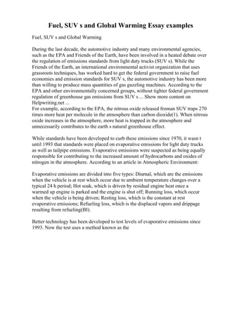 Fuel, SUV s and Global Warming Essay examples
Fuel, SUV s and Global Warming
During the last decade, the automotive industry and many environmental agencies,
such as the EPA and Friends of the Earth, have been involved in a heated debate over
the regulation of emissions standards from light duty trucks (SUV s). While the
Friends of the Earth, an international environmental activist organization that uses
grassroots techniques, has worked hard to get the federal government to raise fuel
economies and emission standards for SUV s, the automotive industry has been more
than willing to produce mass quantities of gas guzzling machines. According to the
EPA and other environmentally concerned groups, without tighter federal government
regulation of greenhouse gas emissions from SUV s ... Show more content on
Helpwriting.net ...
For example, according to the EPA, the nitrous oxide released froman SUV traps 270
times more heat per molecule in the atmosphere than carbon dioxide(1). When nitrous
oxide increases in the atmosphere, more heat is trapped in the atmosphere and
unnecessarily contributes to the earth s natural greenhouse effect.
While standards have been developed to curb these emissions since 1970, it wasn t
until 1993 that standards were placed on evaporative emissions for light duty trucks
as well as tailpipe emissions. Evaporative emissions were suspected as being equally
responsible for contributing to the increased amount of hydrocarbons and oxides of
nitrogen in the atmosphere. According to an article in Atmospheric Environment:
Evaporative emissions are divided into five types: Diurnal, which are the emissions
when the vehicle is at rest which occur due to ambient temperature changes over a
typical 24 h period; Hot soak, which is driven by residual engine heat once a
warmed up engine is parked and the engine is shut off; Running loss, which occur
when the vehicle is being driven; Resting loss, which is the constant at rest
evaporative emissions; Refueling loss, which is the displaced vapors and drippage
resulting from refueling(ВІ).
Better technology has been developed to test levels of evaporative emissions since
1993. Now the test uses a method known as the
 
