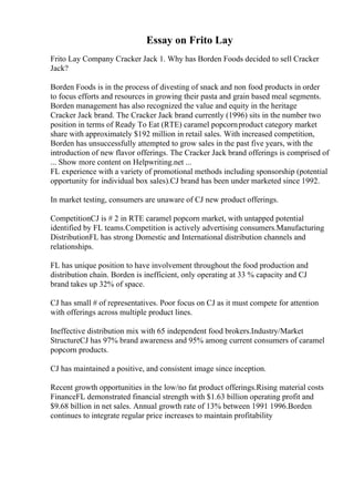 Essay on Frito Lay
Frito Lay Company Cracker Jack 1. Why has Borden Foods decided to sell Cracker
Jack?
Borden Foods is in the process of divesting of snack and non food products in order
to focus efforts and resources in growing their pasta and grain based meal segments.
Borden management has also recognized the value and equity in the heritage
Cracker Jack brand. The Cracker Jack brand currently (1996) sits in the number two
position in terms of Ready To Eat (RTE) caramel popcornproduct category market
share with approximately $192 million in retail sales. With increased competition,
Borden has unsuccessfully attempted to grow sales in the past five years, with the
introduction of new flavor offerings. The Cracker Jack brand offerings is comprised of
... Show more content on Helpwriting.net ...
FL experience with a variety of promotional methods including sponsorship (potential
opportunity for individual box sales).CJ brand has been under marketed since 1992.
In market testing, consumers are unaware of CJ new product offerings.
CompetitionCJ is # 2 in RTE caramel popcorn market, with untapped potential
identified by FL teams.Competition is actively advertising consumers.Manufacturing
DistributionFL has strong Domestic and International distribution channels and
relationships.
FL has unique position to have involvement throughout the food production and
distribution chain. Borden is inefficient, only operating at 33 % capacity and CJ
brand takes up 32% of space.
CJ has small # of representatives. Poor focus on CJ as it must compete for attention
with offerings across multiple product lines.
Ineffective distribution mix with 65 independent food brokers.Industry/Market
StructureCJ has 97% brand awareness and 95% among current consumers of caramel
popcorn products.
CJ has maintained a positive, and consistent image since inception.
Recent growth opportunities in the low/no fat product offerings.Rising material costs
FinanceFL demonstrated financial strength with $1.63 billion operating profit and
$9.68 billion in net sales. Annual growth rate of 13% between 1991 1996.Borden
continues to integrate regular price increases to maintain profitability
 