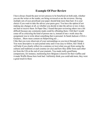 Example Of Peer Review
I have always found the peer review process to be beneficial on both ends, whether
you are the writer or the reader, are being reviewed or are the reviewer. Having
multiple sets of eyes proofread your paper should help more than hurt. It is your
choice if you want to take the advice your peers gave. You have the option of not
making any changes at all, so whether you decide to take the advice or not, it does
not hurt to receive them. In Paper One, I found that peer reviewing others was a bit
difficult because any comments made could be offending them. I felt that I would
come off as criticizing the kind of person one is, instead of one s work since the
assignment was to write about something that is personal. In Sarah Jackson s UGA s
Greatest... Show more content on Helpwriting.net ...
I like that you were observant of your surroundings as you travel through Europe.
You were descriptive in each journal entry and it was easy to follow, but I think it
will help if you clearly reflect (in a sentence or two) what you got from seeing the
cultures and traditions at each country (or city) and how they differ from each other
(or from the US) at the end of your journals. You made really good/funny
comparisons, for instance, mentioning how Belgium is known for their waffles and
it made Waffle House here look bad. I definitely think you could add more, they were
a great touch to these
 