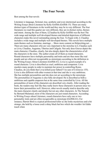 The Four Novels
Best among the four novels
Literature is language, fictional, true, aesthetic and even intertextual according to the
Writing Essays about Literature by Kelly Griffith (Griffith 15). There are many
distinct types of literatures in the world and they may be in very different. The four
literatures we read this quarter are very different, they are in distinct styles, themes
and intent. Among the four of them, I,Claudius by Kelly Griffith was the best The
wide range and multiple well developed themes and detailed depictions of different
characters make this novel outstanding among the four. To begin with, I, Claudius
includes a wide range and multiple well developed themes. This novels have multiple
main themes such as feminine, marriage ... Show more content on Helpwriting.net ...
There are many characters who are very important to the storyline in I, Claudius such
as Livia, Claudius, Augustus, Tiberius and Caligula. Not only does Graves depict the
main character, Claudius, clearly, but also deeply depict the characteristics of all
the characters in the story. The author create all of them as round characters.
Round characters have multiple personality and traits and are thus more like real
people and are often not recognizable as stereotypes according to the definition in
the Writing Essays About Literature (Griffith 61). Livia is a good example of a
round character. Livia is described as cruel, ambitious and competent. Livia
murders many people in order to maintain her power in controlling Rome,
Claudius, do you think that Livia killed [your father]? I m sure of it (Graves 155).
Livia is also different with other women at that time and she is very ambitious.
She has multiple personalities and she does not act according to the stereotype.
The personalities of Augustus is also fully developed. He is described as both a
ambitious and capable emperors but at the same time controlled by Livia. All the
personalities of most of the characters are described very clearly. After reading the
book, the readers may feel like they really know these characters in person since we
know their personalities well. However, other novels usually tend to describe only
the main character clearly and deeply but not any other characters. In The Natural
by Bernard Malamud, most of the characters are just round characters. Accoeding
to Writing Essays about Literature, round characters have only one or two
personality traits and are often recognizable as stereotype (Griffith 61). For
instance, Harriet Bird is a typical professional killer as she looks mysterious and a bit
strange, she held by a loose coed a shiny black hat box which she wouldn t let Eddie
touch when
 