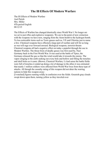 The Ill Effects Of Modern Warfare
The Ill Effects of Modern Warfare
Asel Parish
Mrs. Miller
4Th period English
08/12/15
The Effects of Warfare has changed drastically since World War I. No longer are
we set to just rifles and explosive weaponry. We are to the point of new extinction
with the weapons we have now, ranging from the Atom bomb to the hydrogen bomb.
To less noticeable items such as Toxic gasses such as, VX and Chlorine, just to name
a few. Chemical weapons have effected a large part of warfare and will for as long
as war will rage ever forward onward. Biological weapons, terrorist threats
Chemical weapons all had a negative effect on today s populist through the use in
Modern Warfare. The threat from of deadly gasses was first used by, Nazi
Germany back in the First World War. It was used at the battle of Ypres, the
Germans released the gas so that the wind would take it towards the enemy. The
vapor clinging to the earth seeking out every hole and hollow and filling the trenches
and shell holes as it came. (Brown, Chemical Warfare, 1) And sense the battle fields
were full of trenches it ended up doing a lot of damage to the allies it was estimated
that nearly 1 million soldiers were affected from World War Iwas from these type of
attacks. All though the casualty rating of this weapon did not deter the warring
nations to hide this weapon away:
[I watched] figures running wildly in confusion over the fields. Greenish gray clouds
swept down upon them, turning yellow as they traveled over
 