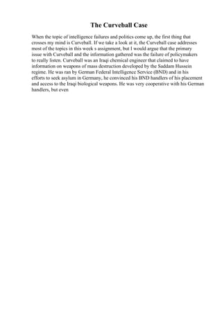 The Curveball Case
When the topic of intelligence failures and politics come up, the first thing that
crosses my mind is Curveball. If we take a look at it, the Curveball case addresses
most of the topics in this week s assignment, but I would argue that the primary
issue with Curveball and the information gathered was the failure of policymakers
to really listen. Curveball was an Iraqi chemical engineer that claimed to have
information on weapons of mass destruction developed by the Saddam Hussein
regime. He was ran by German Federal Intelligence Service (BND) and in his
efforts to seek asylum in Germany, he convinced his BND handlers of his placement
and access to the Iraqi biological weapons. He was very cooperative with his German
handlers, but even
 