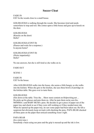 Soccer Cleat
FADE IN
EXT In the woods close to a small house.
GOLDILOCKS is walking through the woods. She becomes tired and needs
somewhere to stop and rest. She comes upon a little house and goes up to knock on
the door.
GOLDILOCKS
(Knocks on the door)
Hello?
GOLDILOCKS (CONT D)
(Pauses and waits for a response.)
Is anyone home?
GOLDILOCKS (CONT D)
(Waits impatiently)
Hello?
No one answers, but she is still tired so she walks on in.
FADE OUT
SCENE 1
FADE IN
EXT In the house.
After GOLDILOCKS walks into the house, she seems a little hungry so she walks
into the kitchen. When she gets to the kitchen, she sees three bowls of porridge on
the kitchen table. She goes over to taste them.
GOLDILOCKS
(Sits down at the table. Tries the ... Show more content on Helpwriting.net ...
He picks up his glasses and puts them on. After he puts them on,he sees his,
MOMMA s and BABY BEAR s pens. He decides to get a piece of paper out of the
paper tray and check to see if they were still working or if they needed more ink.
When he opened up the paper tray, he saw some paper had been taken out. He felt a
suspicion but obviously keep on track with checking the pens. PAPA BEAR checked
all three pens on the paper then noticed something wasn t right.
PAPA BEAR
(In a stern tone.)
Somebody s been using our pens and the grip is messed up and the ink is low.
 