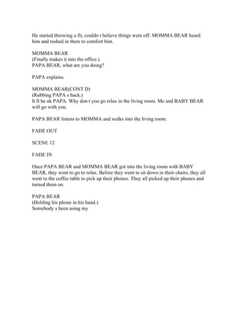 He started throwing a fit, couldn t believe things were off. MOMMA BEAR heard
him and rushed in there to comfort him.
MOMMA BEAR
(Finally makes it into the office.)
PAPA BEAR, what are you doing?
PAPA explains.
MOMMA BEAR(CONT D)
(Rubbing PAPA s back.)
It ll be ok PAPA. Why don t you go relax in the living room. Me and BABY BEAR
will go with you.
PAPA BEAR listens to MOMMA and walks into the living room.
FADE OUT
SCENE 12
FADE IN
Once PAPA BEAR and MOMMA BEAR got into the living room with BABY
BEAR, they went to go to relax. Before they went to sit down in their chairs, they all
went to the coffee table to pick up their phones. They all picked up their phones and
turned them on.
PAPA BEAR
(Holding his phone in his hand.)
Somebody s been using my
 