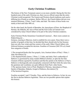 Early Christian Traditions
The history of the New Testament canon is even more colorful. During the first few
hundred years of the early Christian era, there was no official canon that the entire
Christian world recognized. The Eastern and Western church traditions each used a
differing list of books as scripture. Before 200 a.d., the Church fathers did not even
mention Philemon, 2 Peter, 2 and 3 John, and Jude. The status of these books was
murky at best until after 400 a.d..
On the other hand, the Epistle of Barnabas, the Apocalypse of Peter, the Shepherd of
Hermas, the Didache, the Acts of Paul and the First Letter of Clement were
considered by many Church fathers to be part of the early Christian scriptures.
Early Christian Works Sometimes Considered Canonical ... Show more content on
Helpwriting.net ...
Irenaeus, reacting to Marcion, tried to establish his own canon. Since there were a
number of gospels at that time, he decided that there should only be four because
there are only four winds and four corners of the earth. Other Church fathers who
followed Irenaeus accepted his decision. Eusebius of Caesarea (260 339 a.d.) listed
four categories of books.
1.The recognized books (the four gospels, Acts, fourteen letters of Paul, 1 Peter, 1
John, Revelation [?]).
2.The disputed books (James, 2 Peter, 2, 3 John, and Jude). Paul s authorship of
Hebrews is questioned by many modern Biblical scholars, in spite the fact that
Clement of Rome (quoted by Eusebius) said that the epistle to the Hebrews is Paul s.
Hebrews is theologically and conceptually connected with Paul while the same time,
the grammar and vocabulary are quite different from Paul s other books.
3.The spurious books (Acts of Paul, Shepherd of Hermas, Apocalypse of Peter,
Epistle of Barnabas, Didache, Gospel of Hebrews, Revelation [?]).
4.The heretical forgeries.
Eusebius accepted 1 and 2 Timothy, Titus, and the letter to Hebrews. In fact, he was
the first to declare Hebrews legitimate. There are two possible options that explain
this historic
 