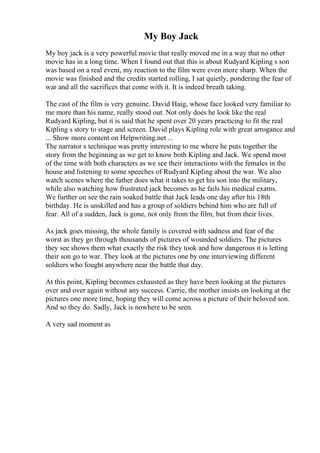 My Boy Jack
My boy jack is a very powerful movie that really moved me in a way that no other
movie has in a long time. When I found out that this is about Rudyard Kipling s son
was based on a real event, my reaction to the film were even more sharp. When the
movie was finished and the credits started rolling, I sat quietly, pondering the fear of
war and all the sacrifices that come with it. It is indeed breath taking.
The cast of the film is very genuine. David Haig, whose face looked very familiar to
me more than his name, really stood out. Not only does he look like the real
Rudyard Kipling, but it is said that he spent over 20 years practicing to fit the real
Kipling s story to stage and screen. David plays Kipling role with great arrogance and
... Show more content on Helpwriting.net ...
The narrator s technique was pretty interesting to me where he puts together the
story from the beginning as we get to know both Kipling and Jack. We spend most
of the time with both characters as we see their interactions with the females in the
house and listening to some speeches of Rudyard Kipling about the war. We also
watch scenes where the father does what it takes to get his son into the military,
while also watching how frustrated jack becomes as he fails his medical exams.
We further on see the rain soaked battle that Jack leads one day after his 18th
birthday. He is unskilled and has a group of soldiers behind him who are full of
fear. All of a sudden, Jack is gone, not only from the film, but from their lives.
As jack goes missing, the whole family is covered with sadness and fear of the
worst as they go through thousands of pictures of wounded soldiers. The pictures
they see shows them what exactly the risk they took and how dangerous it is letting
their son go to war. They look at the pictures one by one interviewing different
soldiers who fought anywhere near the battle that day.
At this point, Kipling becomes exhausted as they have been looking at the pictures
over and over again without any success. Carrie, the mother insists on looking at the
pictures one more time, hoping they will come across a picture of their beloved son.
And so they do. Sadly, Jack is nowhere to be seen.
A very sad moment as
 