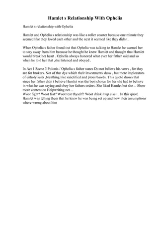Hamlet s Relationship With Ophelia
Hamlet s relationship with Ophelia
Hamlet and Ophelia s relationship was like a roller coaster because one minute they
seemed like they loved each other and the next it seemed like they didn t .
When Ophelia s father found out that Ophelia was talking to Hamlet he warned her
to stay away from him because he thought he knew Hamlet and thought that Hamlet
would break her heart . Ophelia always honored what ever her father said and so
when he told her that ,she listened and obeyed .
In Act 1 Scene 3 Polonis / Ophelia s father states Do not believe his vows , for they
are for brokers. Not of that dye which their investments show , but mere implorators
of unholy suits ,breathing like sanctified and plous bawds. This quote shows that
since her father didn t believe Hamlet was the best choice for her she had to believe
in what he was saying and obey her fathers orders. She liked Hamlet but she ... Show
more content on Helpwriting.net ...
Woot fight? Woot fast? Woot tear thyself? Woot drink it up eisel .. In this quote
Hamlet was telling them that he knew he was being set up and how their assumptions
where wrong about him
 