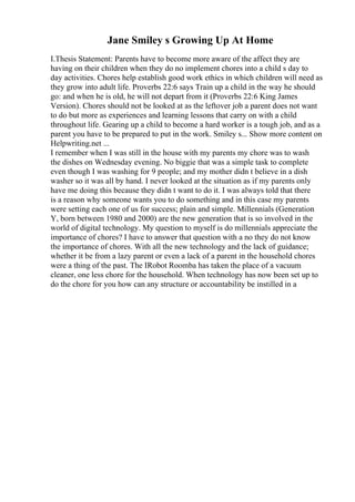 Jane Smiley s Growing Up At Home
I.Thesis Statement: Parents have to become more aware of the affect they are
having on their children when they do no implement chores into a child s day to
day activities. Chores help establish good work ethics in which children will need as
they grow into adult life. Proverbs 22:6 says Train up a child in the way he should
go: and when he is old, he will not depart from it (Proverbs 22:6 King James
Version). Chores should not be looked at as the leftover job a parent does not want
to do but more as experiences and learning lessons that carry on with a child
throughout life. Gearing up a child to become a hard worker is a tough job, and as a
parent you have to be prepared to put in the work. Smiley s... Show more content on
Helpwriting.net ...
I remember when I was still in the house with my parents my chore was to wash
the dishes on Wednesday evening. No biggie that was a simple task to complete
even though I was washing for 9 people; and my mother didn t believe in a dish
washer so it was all by hand. I never looked at the situation as if my parents only
have me doing this because they didn t want to do it. I was always told that there
is a reason why someone wants you to do something and in this case my parents
were setting each one of us for success; plain and simple. Millennials (Generation
Y, born between 1980 and 2000) are the new generation that is so involved in the
world of digital technology. My question to myself is do millennials appreciate the
importance of chores? I have to answer that question with a no they do not know
the importance of chores. With all the new technology and the lack of guidance;
whether it be from a lazy parent or even a lack of a parent in the household chores
were a thing of the past. The IRobot Roomba has taken the place of a vacuum
cleaner, one less chore for the household. When technology has now been set up to
do the chore for you how can any structure or accountability be instilled in a
 
