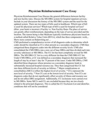 Physician Reimbursement Case Essay
Physician Reimbursement Case Discuss the general differences between facility
and non facility rates. Discuss the MS DRG system for hospital inpatient services.
Include in your discussion the history of the MS DRG system and the need for the
updated system. There are two types of bills used in healthcare. Which type of bill
is used for physician services? Which type of bill is used for hospital services?
(Hint: your book is incorrect.) Facility vs. Non Facility Rates The place of service
can greatly affect reimbursement, depending on the type of service provided and the
location. The reason being is that Medicare typically reimburses physicians based on
a method called Relative Value Units (RVUs), which has three components: work,...
Show more content on Helpwriting.net ...
CMS preformed a comprehensive review of all diagnosis codes to determine which
codes should be classified as CCs when present as a secondary diagnosis. CMS then
categorized these diagnosis codes into the different severity levels. CMS also
consolidated the CMS DRGs into a new set of base DRGs and then divided each into
severity subclasses or MS DRGs. The CC list has been completely revised for MS
DRGs. The MS DRG CC list is a very different list than the CMS DRG CC list.
Under CMS DRGs, a CC was defined as a secondary diagnosis that increased the
length of stay by at least 1 day for 75 percent of the cases. Under MS DRGs, CMS
identified those diagnoses whose presence as a secondary diagnosis leads to
substantially increased hospital resource use. They then categorized this CC list
into three different levels of severity as follows: * Major complications or
comorbidities (MCCs) reflect the highest level of severity. * CCs represent the
next level of severity. * Non CCs are at the lowest level of severity. Non CCs are
diagnosis codes that do not significantly affect severity of illness and resource use
and do not affect DRG assignment. Additionally, CC exclusions were carried over
to MS DRGs. Some MCCs and CCs are excluded because they are too closely
related to the principal diagnoses. This is called the CC Exclusion List and identifies
conditions that will not be considered
 