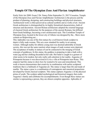 Temple Of The Olympian Zeus And Flavian Amphitheater
Emily Nick Art 2080: Exam 2 Dr. Nancy Palm September 21, 2017 Cossutius, Temple
of the Olympian Zeus and Flavian Amphitheater Architecture is the process and the
product of planning, designing, and constructing buildings and physical structures.
Architectural work is often perceived as cultural symbols and as works of art. Ancient
Greek architecture is distinguished by its highly formalized characteristics, both of
structure and decoration. Ancient Roman architecture adopted the external language
of classical Greek architecture for the purposes of the ancient Romans, but differed
from Greek buildings, becoming a new architectural style. The Corinthian Temple of
Olympian Zeus, located in the lower city of Athens was designed by the... Show more
content on Helpwriting.net ...
This Aphrodite was one of the first statues by a well known Greek sculptor to
depict a fully nude woman. This set a new standard for nudity in art among
women. Although nudity for athletic young men was deemed admirably in Greek
society, this was not the same reaction when images of nude women were depicted.
The acceptance of nudity in statues of can be connected to the merging of Greek
concepts of goddesses. In this statue, the goddess is preparing to take a bath with a
water jug and her clothing discarded at her side. Her hand is caught in a gesture of
what seems to be modest, but only really calls attention to her nudity. Augustus of
Primaporta because it was discovered in Livia s villa at Primaporta near Rome. This
emperor had this statue to show how he wanted to be seen and remembered. This
work is known demonstrates that creativity in combination with earlier sculptural
traditions that is a hallmark of Augustan art. The statue is larger than life and made of
marble. The statue s pose is a combination of contrapposto and canonical proportions
developed by Greek classical sculptors. This statue captures Augustus s in the physical
prime of youth. The sculptor added mythological and historical imagery that exalts
Augustus s family and celebrates his accomplishments. Even though these statues are
similar is representing a person, they are almost complete opposites. Aphrodite of
 
